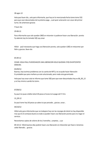 28-agos-12
Hola paul buen dia , solo para informarte, que hoy en la mencionada fecha tome tome 55$
para que sean descontados de la próxima paga …cual quier aclaración con cesar del primer
turno. De antemano gracias
Y buen dia
29-08-12
Para informarles que solo quedan 280$ en mtcenter si pudieran hacer una liberación pronto
Yy además hoy he tomado 50$ soy cesar

HOLA paúl necesesito que haga una liberación pronto, solo quedan 128$ en mtecenter por
fafor y gracias. Buen dia

05-09-12
CESAR: HOLA PAUL PUEDESHACER UNA LIBERACION SOLO QUEDAN 274$ EN MTCENTER
GRACIAS.
05/09/12
Buenas, hoy tuvimos problemas con la cuenta de MTC y no se pudo hacer liberación
Es probable que para mañana ya este solucionado, pero nada esta garantizado
Hola paul soy cesar solo te informo que tome 50$ para que sean descontados hoy es 06_09_12
y es hoy mismo cuando los tome..

07/09/12
Ey paul me puse crédito telcel 20 pesos el lunes te la pago ok!!!! Eric
13_09-12
Ee paul tome hoy 50 pesos ya sabes lo que precede… gracias..cesar..
04/10/12
HOLA solo para informarles que no trabajare hoy con las recargas de telcel no hay disponible
mas que 0.15 centavos bueno es todo si pueden hacer una liberación pronto para no negar el
servicio .
Necesitamos cajitas de colores de los 2 tamaños…carpetas… y ya
09-10-12 HOLA buenos días podrán hacer una liberación en mtecenter por favor o tenemos
saldo liberado … gracias

 