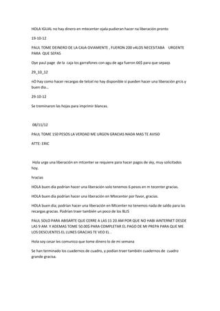HOLA IGUAL no hay dinero en mtecenter ojala pudieran hacer na liberación pronto
19-10-12
PAUL TOME DEINERO DE LA CAJA OVIAMENTE , FUERON 200 v4LOS NECESITABA URGENTE
PARA QUE SEPAS
Oye paul page de la caja los garrafones con agu de aga fueron 66$ para que sepaqs
29_10_12
nO hay como hacer recargas de telcel no hay disponible si pueden hacer una liberación grcis y
buen dia…
29-10-12
Se treminaron las hojas para imprimir blancas.

08/11/12
PAUL TOME 150 PESOS LA VERDAD ME URGEN GRACIAS NADA MAS TE AVISO
ATTE: ERIC

Hola urge una liberación en mtcenter se requiere para hacer pagos de sky, muy solicitados
hoy.
hracias
HOLA buen día podrían hacer una liberación solo tenemos 6 pesos en m tecenter gracias.
HOLA buen día podrían hacer una liberación en Mtecenter por favor, gracias.
HOLA buen día; podrían hacer una liberación en Mtcenter no tenemos nada de saldo para las
recargas gracias. Podrían traer también un poco de los BLI5
PAUL SOLO PARA ABISARTE QUE CERRE A LAS 11 20 AM POR QUE NO HABI AINTERNET DESDE
LAS 9 AM. Y ADEMAS TOME 50.00$ PARA COMPLETAR EL PAGO DE MI PREPA PARA QUE ME
LOS DESCUENTES EL LUNES GRACIAS TE VEO EL .
Hola soy cesar les comunico que tome dinero lo de mi semana
Se han terminado los cuadernos de cuadro, y podían traer también cuadernos de cuadro
grande gracisa.

 