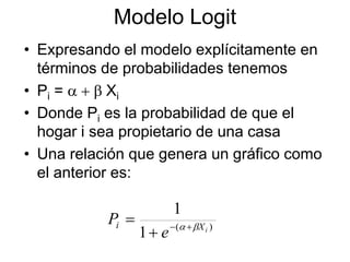 Modelo Logit
• Expresando el modelo explícitamente en
términos de probabilidades tenemos
• Pi = a + b Xi
• Donde Pi es la probabilidad de que el
hogar i sea propietario de una casa
• Una relación que genera un gráfico como
el anterior es:
)
(
1
1
i
X
i
e
P b
a +

+
=
 