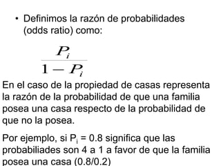 • Definimos la razón de probabilidades
(odds ratio) como:
i
i
P
P

1
En el caso de la propiedad de casas representa
la razón de la probabilidad de que una familia
posea una casa respecto de la probabilidad de
que no la posea.
Por ejemplo, si Pi = 0.8 significa que las
probabiliades son 4 a 1 a favor de que la familia
posea una casa (0.8/0.2)
 