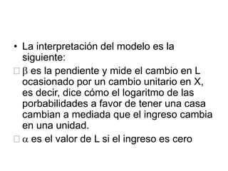 • La interpretación del modelo es la
siguiente:
 b es la pendiente y mide el cambio en L
ocasionado por un cambio unitario en X,
es decir, dice cómo el logaritmo de las
porbabilidades a favor de tener una casa
cambian a mediada que el ingreso cambia
en una unidad.
 a es el valor de L si el ingreso es cero
 