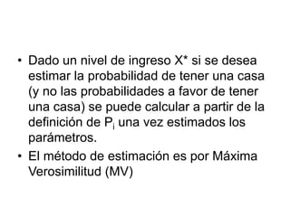 • Dado un nivel de ingreso X* si se desea
estimar la probabilidad de tener una casa
(y no las probabilidades a favor de tener
una casa) se puede calcular a partir de la
definición de Pi una vez estimados los
parámetros.
• El método de estimación es por Máxima
Verosimilitud (MV)
 