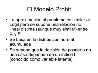El Modelo Probit
• La aproximación al problema es similar al
Logit pero se supone una relación no
lineal distinta (aunque muy similar) entre
Xi y Pi
• Se basa en la distribución normal
acumulada
• Se supone que la decisión de poseer o no
una casa depenede de un índice I
(conocido como variable latente)
 