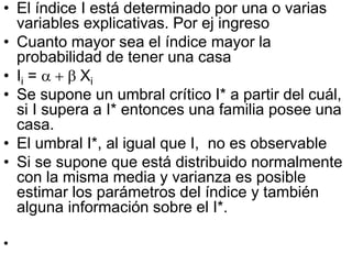 • El índice I está determinado por una o varias
variables explicativas. Por ej ingreso
• Cuanto mayor sea el índice mayor la
probabilidad de tener una casa
• Ii = a + b Xi
• Se supone un umbral crítico I* a partir del cuál,
si I supera a I* entonces una familia posee una
casa.
• El umbral I*, al igual que I, no es observable
• Si se supone que está distribuido normalmente
con la misma media y varianza es posible
estimar los parámetros del índice y también
alguna información sobre el I*.
•
 