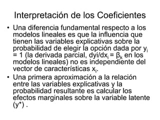 Interpretación de los Coeficientes
• Una diferencia fundamental respecto a los
modelos lineales es que la influencia que
tienen las variables explicativas sobre la
probabilidad de elegir la opción dada por yi
= 1 (la derivada parcial, dyi/dxi = βk en los
modelos lineales) no es independiente del
vector de características xi.
• Una primera aproximación a la relación
entre las variables explicativas y la
probabilidad resultante es calcular los
efectos marginales sobre la variable latente
(y*) .
 