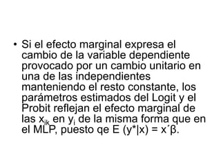 • Si el efecto marginal expresa el
cambio de la variable dependiente
provocado por un cambio unitario en
una de las independientes
manteniendo el resto constante, los
parámetros estimados del Logit y el
Probit reflejan el efecto marginal de
las xik en yi de la misma forma que en
el MLP, puesto qe E (y*|x) = x´β.
 