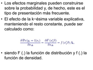 • Los efectos marginales pueden construirse
sobre la probabilidad y, de hecho, este es el
tipo de presentación más frecuente.
• El efecto de la k−ésima variable explicativa,
manteniendo el resto constante, puede ser
calculado como:
• siendo F (.) la función de distribución y f (.) la
función de densidad.
 