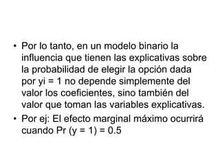 • Por lo tanto, en un modelo binario la
influencia que tienen las explicativas sobre
la probabilidad de elegir la opción dada
por yi = 1 no depende simplemente del
valor los coeficientes, sino también del
valor que toman las variables explicativas.
• Por ej: El efecto marginal máximo ocurrirá
cuando Pr (y = 1) = 0.5
 