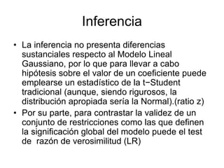 Inferencia
• La inferencia no presenta diferencias
sustanciales respecto al Modelo Lineal
Gaussiano, por lo que para llevar a cabo
hipótesis sobre el valor de un coeficiente puede
emplearse un estadístico de la t−Student
tradicional (aunque, siendo rigurosos, la
distribución apropiada sería la Normal).(ratio z)
• Por su parte, para contrastar la validez de un
conjunto de restricciones como las que definen
la significación global del modelo puede el test
de razón de verosimilitud (LR)
 