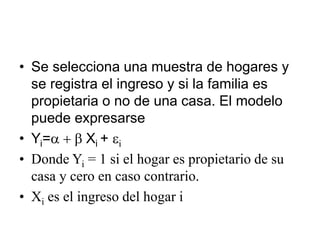 • Se selecciona una muestra de hogares y
se registra el ingreso y si la familia es
propietaria o no de una casa. El modelo
puede expresarse
• Yi=a + b Xi + ei
• Donde Yi = 1 si el hogar es propietario de su
casa y cero en caso contrario.
• Xi es el ingreso del hogar i
 