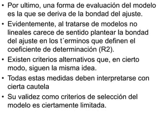 • Por ultimo, una forma de evaluación del modelo
es la que se deriva de la bondad del ajuste.
• Evidentemente, al tratarse de modelos no
lineales carece de sentido plantear la bondad
del ajuste en los t´erminos que definen el
coeficiente de determinación (R2).
• Existen criterios alternativos que, en cierto
modo, siguen la misma idea.
• Todas estas medidas deben interpretarse con
cierta cautela
• Su validez como criterios de selección del
modelo es ciertamente limitada.
 