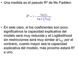 • Una medida es el pseudo R2 de Mc Fadden:
• En este caso, si los coeficientes son poco
significativos la capacidad explicativa del
modelo será muy reducida y el Loglikelihood
sin restricciones será muy similar al L0; por el
contrario, cuanto mayor sea la capacidad
explicativa del modelo, más proximo estará R2
a uno.
 