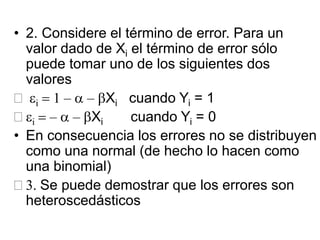• 2. Considere el término de error. Para un
valor dado de Xi el término de error sólo
puede tomar uno de los siguientes dos
valores
 ei = 1 – a – bXi cuando Yi = 1
 ei = – a – bXi cuando Yi = 0
• En consecuencia los errores no se distribuyen
como una normal (de hecho lo hacen como
una binomial)
 3. Se puede demostrar que los errores son
heteroscedásticos
 