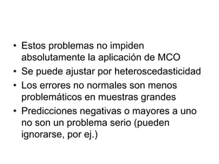• Estos problemas no impiden
absolutamente la aplicación de MCO
• Se puede ajustar por heteroscedasticidad
• Los errores no normales son menos
problemáticos en muestras grandes
• Predicciones negativas o mayores a uno
no son un problema serio (pueden
ignorarse, por ej.)
 