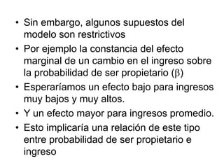 • Sin embargo, algunos supuestos del
modelo son restrictivos
• Por ejemplo la constancia del efecto
marginal de un cambio en el ingreso sobre
la probabilidad de ser propietario (b)
• Esperaríamos un efecto bajo para ingresos
muy bajos y muy altos.
• Y un efecto mayor para ingresos promedio.
• Esto implicaría una relación de este tipo
entre probabilidad de ser propietario e
ingreso
 