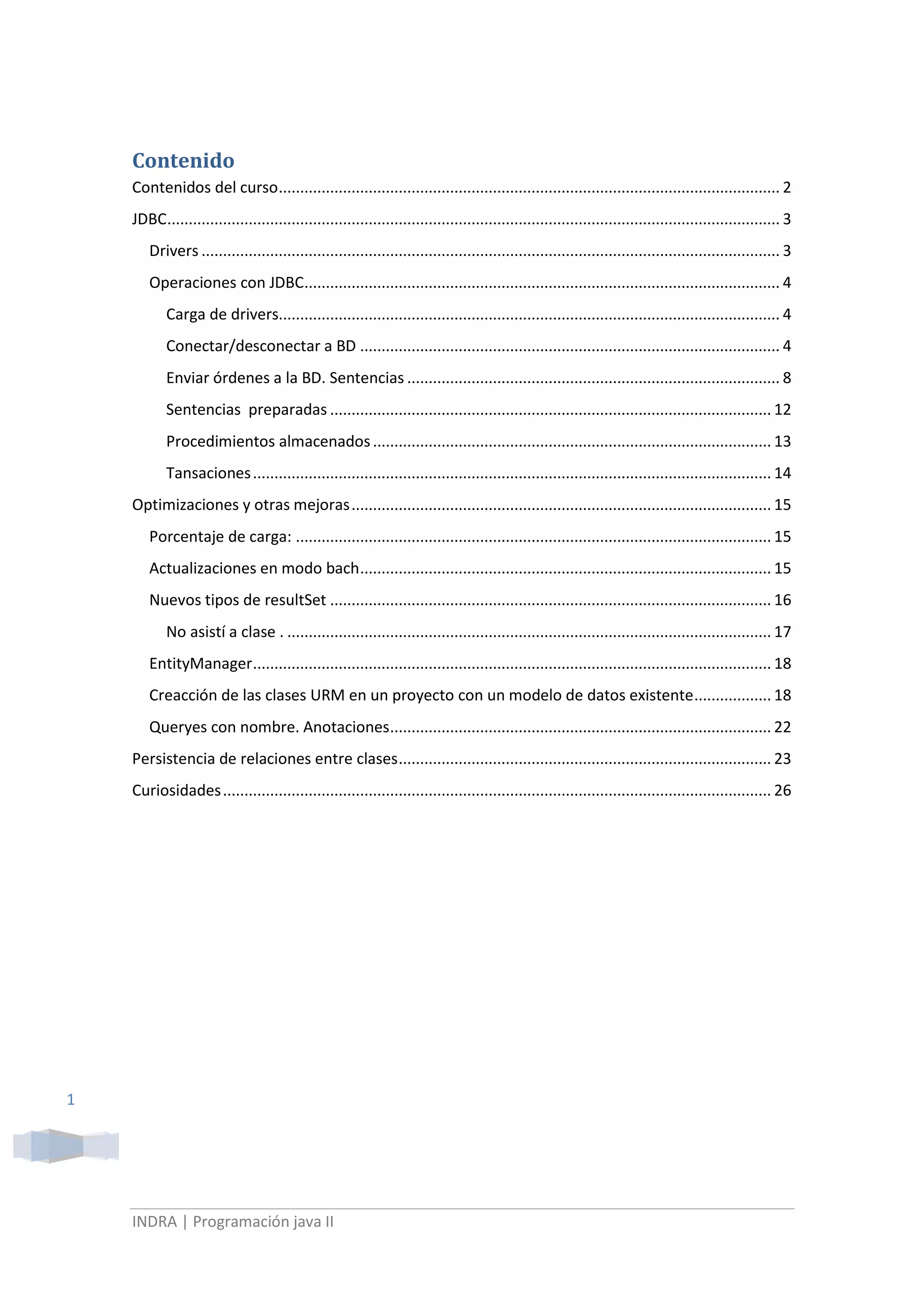 Contenido TOC \o \"
1-3\"
 \h \z \u Contenidos del curso PAGEREF _Toc264988213 \h 2JDBC PAGEREF _Toc264988214 \h 3Drivers PAGEREF _Toc264988215 \h 3Operaciones con JDBC PAGEREF _Toc264988216 \h 4Carga de drivers PAGEREF _Toc264988217 \h 4Conectar/desconectar a BD PAGEREF _Toc264988218 \h 4Enviar órdenes a la BD. Sentencias PAGEREF _Toc264988219 \h 8Sentencias  preparadas PAGEREF _Toc264988220 \h 12Procedimientos almacenados PAGEREF _Toc264988221 \h 13Tansaciones PAGEREF _Toc264988222 \h 14Optimizaciones y otras mejoras PAGEREF _Toc264988223 \h 15Porcentaje de carga: PAGEREF _Toc264988224 \h 15Actualizaciones en modo bach PAGEREF _Toc264988225 \h 15Nuevos tipos de resultSet PAGEREF _Toc264988226 \h 16No asistí a clase . PAGEREF _Toc264988227 \h 17EntityManager PAGEREF _Toc264988228 \h 18Creacción de las clases URM en un proyecto con un modelo de datos existente PAGEREF _Toc264988229 \h 18Queryes con nombre. Anotaciones PAGEREF _Toc264988230 \h 22Persistencia de relaciones entre clases PAGEREF _Toc264988231 \h 23Curiosidades PAGEREF _Toc264988232 \h 25<br />Lunes 14 Junio<br />Contenidos del curso<br />Dos bloques claramente distinguidos: JDBC  (acceso a base d edatos) y URM (mapeadores de objeto relación)<br />       JDBC                      APLICACIÓN WEB<br />       <br />AD (acceso datos)         A Web (aplicación web)<br />Clásica (desktop)         Orientación objetos JSPServlet<br />Libro: “Web development with Java” que cubre la parte de aplicaciones Web<br />El blog del profe: http://formanntt.blogspot.com/<br />Sobre la tecnología del curso:<br />La herramienta sobre la que trabajaremos es NetBeans 6.8, que es la versión estable.<br />Guía de referencia rápida de JDBC:  C:\MCSE\Lunes 14 de junio de 2010\Documentación\Manual Jdbc.htm<br />El directorio de los ejemplos se guardarán en: C:\MCSE\Lunes 14 de junio de 2010\Ejemplos<br />Necesitamos una base de datos que puede ser cualquiera por ejemplo: Derby, MySQL…<br />Para nosotros será MySQL que la encontramos en: Inicio> Progarmas > MySQL<br />Clave: root<br />Cuanto más actualizada este la versión que utilicemos de java podremos hacer  el mismo trabajo pero trabajando menos. (JSE v6.0 Edición Standard java, JEE v.6.0 versión Enterprice de java y JME tecnología de móviles en java)<br />La primera tecnología que veremos en el curso que forma parte de la edición Estándar es la JDBC (Conectividad para bases de datos en java) y por tanto es aplicable a cualquier aplicación java.<br />JDBC  es un API (interface para la creación de aplicaciones, biblioteca de clases para facilitarnos los accesos  a datos), i.e, es una especificación de cómo se debe acceder a la base de datos y además es una implementación.<br />JDBC<br />[ver 2.1]<br />La arquitectura de esta herramienta sigue el siguiente esquema:<br />Este primer nivel es el código que nosotros escribimos<br />JBDC para el Acceso a datos<br />Los drivers son los únicos que saben que están “hablando” con una BD. Son los que nos van a dar la conexión a la BD.<br />      JDBCnapDrivers 1Drivers 2BD2BDOracleSon las BD a las que se accede<br />Drivers<br />[ver 2.3]<br />Para funcionar únicamente necesita java. Todas las aplicaciones que actualmente existen en java tiene los drivers para ejecutarlos de tipo 4.<br />Un driver es una clase java con la diferencia que el driver debe implementar la interface, DRIVER, para que java reconozca que es un driver.<br />Los drivers traducen cualquier sentencia SQl de forma que la BD a la que vaya a acceder sea capaz de entenderla.<br />Operaciones con JDBC<br />Los JBDC nos permite conectar/desconectar a la base de datos, obtener los datos y procesar los resultados que nos devuelva. [ver 3. Clases del API JDBC.]<br />Se utiliza la clase “Class” que es una metaclase, la diferencia entre una clase y una metaclase es que las instancias de esta metaclae definen o representan las características de otras clases<br />Carga de drivers<br />[Ver 3.1]<br />Para acceder la BD lo primero que se ha de hacer es cargar el driver en memoria con el que vamos a acceder a la BD.<br />Para ello, la forma más útil y que se usa en el día a día es usar el método de la metaclase llamado: forName. Se invocaría como class.forName y este método nos permite cargar en memoria el driver que indiquemos.<br />Por ejemplo:<br />Class.forName(“uno.A”);  buscara en el disco duro la clase “A” que estará en el paquete “uno”, si no encuentra la clase “A” lanzará una excepción si la encuentra ya tendremos cargado el driver en memoria para su utilización. <br />Para encontrar la clase debe estar en el classpath (variable de entorno que contiene una serie de directorios donde hay clases java compiladas) del sistema.<br />Conectar/desconectar a BD<br />[Ver 3.2]<br />Conectar<br />Supongamos ya tenemos cargado el driver y ahora nos queremos conectar a la BD.<br />Debemos recurrir a la clase DriverManager, que se encarga de gestionar los driver que tenemos en memoria.<br />Definiremos un objeto de la clase : Connection con = new Conecction();<br />y después hay que utilizar el método getConection() que nos devolverá un objeto que implementará la clase DriverManager.<br />Este método necesita tres parámetros, todos ellos de tipo “string”:<br />url (localizador uniforme de parámetros). Tiene el siguiente formato:<br />protocolo : nombredriver : localización de la BD indicando máquina y puerto(opcional)<br />Ejemplo: para conectarme a la base de datos de “derby” escribiría la url:<br />jdbc:derby://localhost:1527/curso<br />usuario<br />clave<br />Desconectar<br />Se coge la clase con la que trabajemos y llamamos al método close().<br />Ejemplo:  con.close();<br />Es importantísimo llamar al método close() porque si no se cierra explícitamente se podría quedar conectado al servidor remoto de la BD.<br />EJERCICIO 1: UN programa que nos conecte y desconecte de una  Base de Datos<br />Conexiones con BD en NetBeans<br />Desplegamos APP:<br />Esto que obtenemos es un intérprete de la BD.<br />Nos hemos asegurado que tenemos BD en el ordenador.<br />Ese check nos permitirá importar tbn las librerías para que si arrancamos esta nueva clase en otro lugar no nos de error de no encontrar las librerías.<br />El código de programa es:<br />// Clase que conecta y desconecta de la base de datos<br />        try {<br />        System.out.println(\"
Invocamos al método forName\"
);<br />        Class.forName(\"
org.apache.derby.jdbc.ClientDriver\"
);<br />        System.out.println(\"
Creamos la conexión\"
);<br />        Connection con = DriverManager.getConnection(\"
jdbc:derby://localhost:1527/curso\"
, \"
app\"
, \"
app\"
);<br />        System.out.println(\"
Cerramos la conexión\"
);<br />        con.close();<br />        } catch (SQLException ex) {<br />            Logger.getLogger(Principal.class.getName()).log(Level.SEVERE, null, ex);<br />        }<br />Martes 15 Junio<br />Antes de ejecutar un programa debo conectarme a la base de datos para lo cual:<br />Enviar órdenes a la BD. Sentencias<br />[Ver 3.3]<br />Para crear una sentencia debemos crear una variable de tipo Statement, y escribir el código:<br />Statement stmt = con.createStatement(); con es la conexión que he abierto anteriormente<br />Y a continuación decirle la orden de SQL que queremos que ejecute.<br />Java distingue entre dos tipos de órdenes para ejecutar:<br />Queryes mediante la sentencia “select”  stmt.executeQuery (“SELECT …”);<br />Todo lo demás: insert, delete, update,…  stmt.executeUpdate (“INSERT | UPDATE | DELETE | CREATE | …”);<br />Todo lo que no sea sentencia<br />Donde stmt es la variable de tipo Statement que hemos declarado con anterioridad.<br />Estos métodos nos devuelven un número que será el número de filas que han sido “modificadas” con esta sentencia. No será obligatorio capturar este valor que devuelve salvo que lo queramos usar para algo.<br />Cuando se termina de trabajar con un Statement se debe cerrar con la instrucción:<br />Stmt.close();<br />Ej:<br />String x=”insert into…..”<br />stmt.executeUpdate(x);<br />stmt.close();<br />EJERCICIO: Creamos tabla en BD para poder realizar consultas a través de java.<br />Los Strings desde java los haremos con simples comillas simples.<br />La clase se llama Primera_1:<br />try {<br />        System.out.println(\"
Invocamos al método forName\"
);<br />        Class.forName(\"
org.apache.derby.jdbc.ClientDriver\"
);<br />        System.out.println(\"
Creamos la conexión\"
);<br />        Connection con = DriverManager.getConnection(\"
jdbc:derby://localhost:1527/curso\"
, \"
app\"
, \"
app\"
);<br />        java.sql.Statement stmt = con.createStatement();<br />        System.out.println(\"
Insert en la BD\"
);<br />        String i1 = \"
INSERT into personas (id,nombre) values (1,'nombre1')\"
;<br />        stmt.executeUpdate(i1);<br />        String i2 = \"
INSERT into personas (id,nombre) values (2,'nombre2')\"
;<br />        stmt.executeUpdate(i2);<br />        String i3 = \"
INSERT into personas (id,nombre) values (3,'nombre3')\"
;<br />        stmt.executeUpdate(i3);<br />        System.out.println(\"
Update en la BD\"
);<br />        String u2 = \"
UPDATE personas set nombre= 'nombreActualizado' where id=2\"
;<br />        stmt.executeUpdate(u2);<br />        System.out.println(\"
Delete en la BD\"
);<br />        String d3 = \"
DELETE from personas where id in(1,2,3)\"
;<br />        stmt.executeUpdate(d3);<br />        System.out.println(\"
Cerramos la conexión\"
);<br />        con.close();<br />        } catch (SQLException ex) {<br />            Logger.getLogger(Principal.class.getName()).log(Level.SEVERE, null, ex);<br />        }<br /> Sentencias<br />Para ejecutar sentencias  utilizaríamos la sentencia:<br />String consulta= “Select….from…”<br />stmt.executeQuery (consulta);<br />Esto nos devolverá una colección de filas. EN java tenemos una colección (metaclase) especial para guardar las filas de una consulta:<br />ResultSet rs = stmt.executeQuery (consulta);<br />Supongamos que la consulta nos va a devolver un número enorme de resultados…entonces el servidor se quedará “frito” para ello y JDBC hace lo siguiente:<br />resultSet Jdbc BD<br />jdbc le dice a la BD que le devuelva un número adecuado de filas y esas son las que mete en el resultSet, entonces cuando vayamos recorriendo este resultSet las primeras N filas nos las devuelve del servidor de cliente y cuando se vayan acabando irá a la BD a buscar la otras N filas, de este modo nos aseguramos que se pueden obtener todas las  filas sin dejar “colgado” el servidor. Lógicamente durante todo este proceso la conexión con la BD debe estar abierta, en cuanto se cierre el resultSet se invalida.<br />La relación entre los objetos … es jerárquica:<br />Connection  puede tener cualquier número de St abiertos<br />Statement  puede tener cualquier número de rs abiertos<br />resultSet<br />De forma que si cierro al “padre”  de cualquiera de ellos invalidaré al que esté por debajo.<br /> Entonces para abrir las connection, Sattement o resultSet,  lo haré de arriba abajo y para cerrarlos de abajo a arriba.<br />Nota: Se deben crear siempre para programar bien el número mínimo de conexiones necesarias.<br />Para recorrer el rs utilizaríamos por ejemplo un bucle while, cuya sintaxis será:<br />While (rs.next())  se ejecutará mientras haya filas que devolver.<br />Las columnas se numeran de izquierda a derecha de forma consecutiva comenzando por 1.<br />También se pueden recuperar indicando el nombre de la columna.<br />OJO algunos drivers no me permiten acceder por parémetro posicional para obtener los valores<br />Los pasos imprportantesson:<br />Se debe llamar al método next()<br />Acceder por parámetro posicional para obtener los valores<br />No leer más de dos veces cada línea<br />4…..cual es??<br />EJERCICIO: La clase se llama Ejercicio_2<br />Documentación para esto: http://java.sun.com/javase/6/docs/technotes/guides/jdbc/getstart/GettingStartedTOC.fm.html<br />Sentencias  preparadas<br />[ver 3.4]  ACADEMIA<br />El ejercicio es : ejemplo 3.1<br />Miércoles 16 Junio<br />Procedimientos almacenados<br />[Ver 3.5]<br />Para la ejecución en remoto de un procedimiento almacenado.<br />Debo definirme una variable de tipo:<br />CallableStatement cstmt = con.prepareCall (“{call ProcAlmacenado (?,?,?, …, ?)}”);<br />Donde “procAlmacenado” es el nombre del procedimiento almacenado que exista en la base de datos.<br />OJO HAY UN ERRRO EN LA SINTAXIS DE LOS APUNTES, LA CORRECTA LA INDICO AQUÍ.<br />La sintaxis correcta  para llamar a PROC y a FUNC es: <br />Para PROC: {call f(?,?)}<br />Para FUNC: {? =  call CrearPersona(?,?)}<br />Si el PROC tiene parámetros hay que definirlos. En BD tenemos para los PROC tres tipos de parámetros:<br />IN el servidor solo puede leer, no escribir el parámetro<br />OUT el servidor solo puede escribir, no leer el parámetro<br />IN/OUT el servidor puede leer y escribir el parámetro<br />Cuando un parámetro es de salida hay que decírselo a java y esto se hace mediante la el método:<br />Para PROC: cstmt.registerOutParameter (Types.INTEGER);<br />Para FUNC: cstmt.registerOutParameter (1, Types.INTEGER);<br />en el que se indica el parámetro que es de salida y el tipo de datos al que pertenece el parámetro de salida.<br />A continuación se dan valor a los parámetros al igual que ocn las sentencias predefinidas con los métodos ser.<br />Y finalmente se ejecutará el procedimiento teniendo en cuenta que si el PROC almacenado ejecuta a una sentencia  o select  se llamará al método “cstmt.executeUpdate();” y si no es una sentencia  o select  se utilizará:  cstmt.executeQuery(); <br />Ejemplo:<br />CallableStatement cstmt = con.prepareCall (“? = call CrearPersona (?,?)”);<br />cstmt.registerOutParameter (1, Types.INTEGER);<br />cstmt.setInt (2, 13456789);<br />cstmt.setString (3, “Bart”);<br />cstmt.execute();<br />int n = cstmt.getInt(1);<br />OBSERVACIÓN: Con la BD de “ApacheDerby” todo esto no funciona, es decir,  no se pueden manejar de este modo los PROC ni FUNC<br />El método: Execute(); se utiliza para ejecutar procedimientos mixtos, es decir, si en el PROC almacenado existen sentencias select peor tbn tiene otras instrcciones  insert, update, delete… entonces debemos usar este método y no el executeQuery o executeUpdate.<br />Ejercicio: abrimos el proyecto “UsoJdbcMySql “ que está en la careta de apuntes del profesor del lunes 14 de Junio. <br />Recordemos que  como vamos a utilizar la base de datos MYSQL, con lo que deben esar instalados los drivers de MySQL en el path de la máquina.<br />Este ejemplo nos da la sintaxis para crear un modelo de datos a través de un programa java.<br />No es lo más útil peor si nos da una herramienta o una ayuda por si alguna vez y por temas de portabilidad nos interesa crear así el modelo.<br /> Tansaciones<br />[ver 3.7]<br />El objetivo de una transacione es agrupar un conjunto de sentencias SQl en un mismo “paraguas”, es decir, que en el momento que una de ellas falle se desharán todas las acciones realizadas hasta entonces en la BD.<br />Si todas las sentencias han ido bien se realiza un commit(); y si falla se hace un rollback();.<br />Jdbc cada vez que se lanza una sentencia con éxito hace automáticamente un commit(),pero hay que indicarle que lo haga.<br />Para ello usamos el método:  con.setAutoCommit (false);<br />False  las transacciones serán controladas manualmente por el programador. En este caso tras la realización de la ssentencias de debe llamar además la método con.commit();<br />True  las transacciones las hace automáticamente jdbc.<br />Ej:<br />Try{<br />Con.setautoCommit(false); //toma el control el programador<br />S1----<br />S2-----<br />S3----<br />Con.commit(); // todo ha ido bien<br />}catch (SQLException e){<br />Con.rollback(); //algo ha fallado<br />}finally{<br />//el código dentro de un finally se ejecuta siempre salten o no excepciones<br />Con.setAutocommit(true); //toma el control jdbc<br />}<br /> Un nivel de aislamiento o de transacción bloquea procesos sobre una sentencia hasta que la transacción correspondiente haya terminado.<br />Hay varios niveles de aislamientos, que se consultan en la API´s de java mejor.<br />Optimizaciones y otras mejoras<br />[ver 5]<br />Existen varias optimizaciones para la marcha de las aplicaciones:<br />1.- Sentencias preparadas que ya las conocemos<br />2.- Uso de PROC almacenados<br />Vamos a ver otras que se han comentado de pasada y ahora detallaremos.<br />Porcentaje de carga: <br />[ver 5.1]<br />setFechtSize() permite cambiar le procentaje de carga a nivel de resultSet o a nivel de Statement (en este caso todos los resulSet herdarán estas porcentaje de carga)<br />getFechtSize() nos dice el porcentaje de carga del que disponemos.<br />Se aconseja que el porcentaje de carga no se modifique, hasta que no sepamos a quién se la debemos aplicar, es decir, saber de “en que” gasta el tiempo la aplicación y “que hacen los usuarios finales” con la aplicación.<br />Actualizaciones en modo bach<br />[ver 5.2]<br />Lo que se hará es minimizar el tráfico cliente-servidor d elas aplicaciones.<br />Se tiene el método addBatch(), cuando se lanzan sentencias teniendo un addBatch() jdbc no envía la sentencia a BD sino que las guarda en un “cajón” hasta que encuentra el método executeBatch() que lanzará todas las sentencias en un mismo “round”, de una vez todas juntas y no con un round por cada sentencia.<br />Así en vez de tener N rounds tendré 1 round con todas las sentencias, con lo que habremos disminuido sustancialmente el tráfico.<br />Este modo no aumenta la carga en el servido en ningún caso, por lo que no se conocen “efectos negativos”.<br />Nuevos tipos de resultSet<br />[ver 5.3]<br />Con los nuevos tipo de result set podemos hacer:<br />Recorrerlo en ambos sentidos<br />Movimiento absoluto: xEj:“vete a la fila 14”<br />Movimiento relativo: xEj: “desde donde estas sube 5 filas, -5, y luego baja 14 filas, +14”<br />Insertar/borra/actualizar filas desde dentro del rs: xEj: “si me encuentro el valor 2 en el rs insertar una nueva fila en la tabla MiTabla..”<br />Para crearlos: <br />Statement st = con.createStatement(parametro1,prametro2)<br />A tener en cuenta: <br />Cuanto más nuevo sea un rs más lento será. Todo lo que se haga con los nuevos rs se puede hacer con los rs más simples de todos que son los que hemos expliacdo estos días atrás, puesto que todo será más rápido.<br />La mayoría de las operaciones de nuevos rs no las soportan muchas BD. Si el Apartado[6] nos lo deja como ejercicio para nosotros y no lo haremos aquí.<br />EJERCICIO:  Prácticas del epígrafe 8. Están resueltas en el paquete UsoJdbcMySql “ que está en la careta de apuntes del profesor del lunes 14 de Junio.<br />Vamos a revisar el código <br />Jueves 17 Junio<br />No asistí a clase .<br />Se tocaron temas de persistencia [Ver …]<br />Comenzaron con JPA (Java persistence api)<br />Lunes 21 Junio<br />…Continuación del Jueves JPA…<br />EntityManager<br />Se crea un EntityManager por cada conexión a una base de datos que desee.<br />Intentar usar un único EntityManager por cada método. <br />Después abriré una transacción de forma obligatoria.<br />Ver ejemplo Miércoles 16 Junio  del proyecto “JpaUnaClase0000” la clase Principal.<br />EL método merge():<br /> //Nota: la llamada al método merge es innecesaria<br />Se usa para actualizar versiones. Pero no es necesario pues cuando se opera con un objeto de tipo “EntityManager” al hacer el commit() se actualiza de forma automática todas las versiones. <br />El EntityManager debe estar abierto y debe conocer los objetos. <br />Sin embargo si le hago persistente al hacer el el commit() los actualizará de forma automática.<br />Si utilizase más de un entityManager y lo cierro cuando no lo utilice todas las actualizaciones se harán de forma automática. Si utilizase uno al pripio d elcódgio que siempre sestuviese abierto tendrái que controlar “su crecimiento” a través d elos métodos:<br />Flush:  hará una actualización de tofo <br />clear: Borrar el caché de la BD<br />Por eso se aconseja utilizar solo uno.<br />Para crear un objeto  EntityManager debo llamar al Método CreateEntityManager.<br />Creacción de las clases URM en un proyecto con un modelo de datos existente<br />Si en un proyecto ya existe un modelo de Datos pero no existen las clases.<br />Ver ejemplo: JavaApplication23<br />Creo una clase nueva  para nosotros:  JavaApplication23<br />Botón derecho para hacer “ingeniería Inversa”. Y selecciono opción: Entity Classes for database<br />Añado la tabla PERSONA sobre la que haremos IngenieriaInversa:<br />Este check tiene que estar marcado, porque si hay relaciones entre muchas tablas al hacer ingenieria inversa habrá que hacer a mano muchas cosas para dejarlo bien.<br />La ingeniería inversa por tanto con tablas aisladas o tablas relacionadas de 1 a n, si trabajan bien.<br />Al llegar a la pantalla:<br />Nos informa queno hay unidad de persistencia y nos indica si queremos que la herramienta nos ayude, para ello pulsamos el botón: Create persistence unit…<br />Sleccionamos como proveedor a Hibernate:<br />Lo aceptamos y seguimos el proceso llegando a esta pantalla, en la que marcamos los checks.<br />19570148<br />Nos crea en la carpeta META-INF el xml  de persistence. (Que explicaron el jueves) y nos crea el código de java de las clase correspondiente a la tabla de la BD. Que justo es d elo que se trataba la Ingeniería Inversa.<br />Queryes con nombre. Anotaciones<br />[ver clase Personadel proyecto nuevo creado: JavaApplication23]<br />@Temporal:  <br />@Lob: LargeObject<br />@NamedQuery (name= “Persona.findByNombre”, query = “SELECT P  FROM PERSONA  P”)<br />PRACTICA: montra un proyecto que tenga persistencia<br />Ver Ejemplo miércoles 16 : JpaUnaClase0002<br />Martes 22 Junio<br />Patrones de diseño. DAO<br />Si el código esta bajo JPA y cambiamos a hibérnate el código puede ser que no compile..<br />Para resolver esto existen los “Design Pattens” o patrones de diseño.<br />Los patrones de diseño, es una estrategia que se sabe que va a funcionar para resolver un escenario determinado, es decir, una solución estándar que se sabe por anticipado que va a funcionar para un escenario problemático determinado. Pero ojo no tiene por qué ser la solución óptima.<br />Los patrones de diseño más utilizados en la tecnología java son  los GoF (Gangs of four). <br />Nota Si queremos información sobre esto solicitarla al profe por el foro<br />Nota: Recapitulando lo visto hasta hoy en curso tendremos la estructura: Jpa  > ORM >  Jdbc > BD.<br />El patrón de diseño más simple que hay es el DAO (objeto de acceso a datos).<br />Cliente  (cliente ) DAO  (interface que ve el cliente) JpaDaO (implementación de la interface DAO)<br />Si el día d emañana quiero utilizar Hibernate en vez de JPA bastará implementar una nueva interface en hibérnate y para el cliente será totalmente trasparente. Y lo mismo si nuevamente quisiera vambiar de tecnología y utilizar otra como por ejemplo Jdbc t tendría que implementar jdbcDAO.<br />Ejemplo:   JpaUnaClase0002<br />El patrón DAO nos sirve para enumerar todos los métodos de una clase persistente de una sola “atacada”  en el ejemplo será la clase PersonaDAO. Esta interface es publica peor su implementación no lo será.<br />Luego tendremos que tener una clase que nos implemente el DAO. En el ejemplo es la clase PersonaDAOImple.<br />En el ejemplo el main está en un paquete distinto a en el que está la implementación del DAO, para que se puedan utilizar se ha creado otro patrón de diseño llamado Singleton, y que en el ejemplo es la clase: PersonaManager.<br />En el escenario siguiente:<br />Solo una instancia de una clase: para o cual se llama <br />Que sea instanciada desde cualquier sitio: para ello el constructor se define como privado y los atributos se define como privado y estático<br />Es donde se suele utilizar justamente este patrón de diseño  llamado singleton.<br />El método getInstance() es el que  nos asegura que únicamente se va a instanciar el Personamanager una única vez puesto que el “if” del código tras haberlo instanciado mñas de una vez siempre nos devolverá el mismo objeto.<br />Si ahora quiero trabajar con los métodos del DAO, me creo el método getPersonaDao() que nos devolverá un objeto de tipo  implementación de la clase PersonaDao.<br />Si quiero cambiar de tecnología lo que cambiaré es justamente este método:<br />En el ejemplo tenemos:<br />public PersonaDao getPersonaDao() {<br />        return new PersonaDaoImpl();<br />    }<br />Si quiero usar jdbc haré:<br />public PersonaDao getPersonaDao() {<br />        return new PersonajdbcImpl();<br />    }<br />Nota: En un escenario real de PROD cuanto menos nos “cueste” (rápido, fácil y barato) introducir cambios será un indicador de que la aplicación está bien programada, tal y como es el objetivo de la programación orientada a objetos.<br />Ver también ejemplo jueves 17 junio : JpaDosClases0001<br />Persistencia de relaciones entre clases<br />[Carpeta jueves 17 Junio. Ejemplo: JpaDosClases0001]<br />La relaciones que hay entre clase en java son muy similares a las que hay en UML.<br /> Ejemplo:  <br /> La relación entre una Persona y su Afición  puede tener distintas relaciones:<br />1----- 1  ( de una a una): Aficion A; Perosna p;<br />1 ---- * (de una a muchas): Persona p; List<Aficion> l;<br />*----*(de muchas a muchas) List<Persona>  pl ; List<Aficion> la;<br /> En JPA  esto se representa con las anotaciones:<br />@OneToOne<br />@ManyToMany<br />@OneToMany<br />@ManyToOne <br />En relaciones de 1 a muchos (1  *)  necesitamos que se haga persistencia en objetos declarados en cascada. Podemos mandar a JPA que haga la persistencia en cascada. Una operación en cascada en JPA significa que cuando se le dice al urm que haga persistencia sobre un objeto  también lo hará sobre todos los objetos que cuelguen de él.<br />En JPA  se hace con el comando “cascade”.<br />Academia (18:00h  19:30h)<br />Curiosidades<br />http: protocolo trasferencia de hipertexto<br />www: worl wile web<br />Ley no escrita de la informática: “Todo programa se tira el 90% de su tiempo en el 10% del código.”<br />