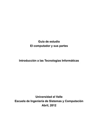 Guía de estudio
El computador y sus partes
Introducción a las Tecnologías Informáticas
Universidad el Valle
Escuela de Ingeniería de Sistemas y Computación
Abril, 2012
 