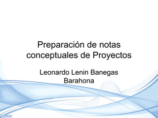 Preparación de notas
conceptuales de Proyectos
Leonardo Lenin Banegas
Barahona
 