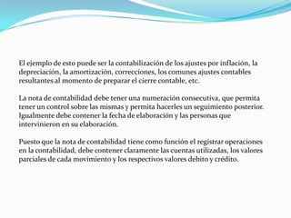 El ejemplo de esto puede ser la contabilización de los ajustes por inflación, la
depreciación, la amortización, correcciones, los comunes ajustes contables
resultantes al momento de preparar el cierre contable, etc.
La nota de contabilidad debe tener una numeración consecutiva, que permita
tener un control sobre las mismas y permita hacerles un seguimiento posterior.
Igualmente debe contener la fecha de elaboración y las personas que
intervinieron en su elaboración.
Puesto que la nota de contabilidad tiene como función el registrar operaciones
en la contabilidad, debe contener claramente las cuentas utilizadas, los valores
parciales de cada movimiento y los respectivos valores debito y crédito.
 