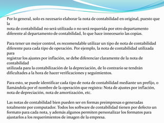 Por lo general, solo es necesario elaborar la nota de contabilidad en original, puesto que
la
nota de contabilidad no será utilizada o no será requerida por otro departamento
diferente al departamento de contabilidad, lo que hace innecesario las copias.
Para tener un mejor control, es recomendable utilizar un tipo de nota de contabilidad
diferente para cada tipo de operación. Por ejemplo, la nota de contabilidad utilizada
para
registrar los ajustes por inflación, se debe diferenciar claramente de la nota de
contabilidad
utilizada para la contabilización de la depreciación, de lo contrario se tendrán
dificultades a la hora de hacer verificaciones y seguimientos.
Para esto, se puede identificar cada tipo de nota de contabilidad mediante un prefijo, o
llamándola por el nombre de la operación que registra: Nota de ajustes por inflación,
nota de depreciación, nota de amortización, etc.
Las notas de contabilidad bien pueden ser en formas preimpresas o generadas
totalmente por computador. Todos los software de contabilidad tienen por defecto un
formato para cada nota, y además algunos permiten personalizar los formatos para
ajustarlos a los requerimientos de imagen de la empresa.
 