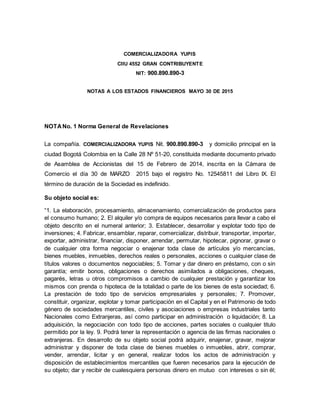 COMERCIALIZADORA YUPIS
CIIU 4552 GRAN CONTRIBUYENTE
NIT: 900.890.890-3
NOTAS A LOS ESTADOS FINANCIEROS MAYO 30 DE 2015
NOTANo. 1 Norma General de Revelaciones
La compañía. COMERCIALIZADORA YUPIS Nit. 900.890.890-3 y domicilio principal en la
ciudad Bogotá Colombia en la Calle 28 Nº 51-20, constituida mediante documento privado
de Asamblea de Accionistas del 15 de Febrero de 2014, inscrita en la Cámara de
Comercio el día 30 de MARZO 2015 bajo el registro No. 12545811 del Libro IX. El
término de duración de la Sociedad es indefinido.
Su objeto social es:
“1. La elaboración, procesamiento, almacenamiento, comercialización de productos para
el consumo humano; 2. El alquiler y/o compra de equipos necesarios para llevar a cabo el
objeto descrito en el numeral anterior; 3. Establecer, desarrollar y explotar todo tipo de
inversiones; 4. Fabricar, ensamblar, reparar, comercializar, distribuir, transportar, importar,
exportar, administrar, financiar, disponer, arrendar, permutar, hipotecar, pignorar, gravar o
de cualquier otra forma negociar o enajenar toda clase de artículos y/o mercancías,
bienes muebles, inmuebles, derechos reales o personales, acciones o cualquier clase de
títulos valores o documentos negociables; 5. Tomar y dar dinero en préstamo, con o sin
garantía; emitir bonos, obligaciones o derechos asimilados a obligaciones, cheques,
pagarés, letras u otros compromisos a cambio de cualquier prestación y garantizar los
mismos con prenda o hipoteca de la totalidad o parte de los bienes de esta sociedad; 6.
La prestación de todo tipo de servicios empresariales y personales; 7. Promover,
constituir, organizar, explotar y tomar participación en el Capital y en el Patrimonio de todo
género de sociedades mercantiles, civiles y asociaciones o empresas industriales tanto
Nacionales como Extranjeras, así como participar en administración o liquidación; 8. La
adquisición, la negociación con todo tipo de acciones, partes sociales o cualquier titulo
permitido por la ley. 9. Podrá tener la representación o agencia de las firmas nacionales o
extranjeras. En desarrollo de su objeto social podrá adquirir, enajenar, gravar, mejorar
administrar y disponer de toda clase de bienes muebles o inmuebles, abrir, comprar,
vender, arrendar, licitar y en general, realizar todos los actos de administración y
disposición de establecimientos mercantiles que fueren necesarios para la ejecución de
su objeto; dar y recibir de cualesquiera personas dinero en mutuo con intereses o sin él;
 