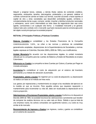 Adquirir y enajenar bonos, cédulas, y demás títulos valores de contenido crediticio,
negociarlos, endosarlos, tenerlos, descargarlos, protestarlos y en general, celebrar el
contrato comercial de cambio en todas sus formas; suscribir acciones o hacer aportes al
capital de otra u otras sociedades que desarrollen actividades iguales, similares o
complementarias de las suyas; comprar, vender, importar y distribuir productos nacionales
y extranjeros; servir como intermediario en toda clase de negociación bien sea como
agente, comisionista o en cualquier otra forma o modalidad mercantil y en general,
realizar todo acto contrato civil o mercantil, que fuere necesario para la correcta ejecución
del objeto social principal que la sociedad propone.”
NOTANo. 2 Principales Políticas y Prácticas Contables
Sistema Contable La contabilidad y los Estados Financieros de la Compañía
COMERCIALIZADORA YUPIS., se ciñen a las normas y prácticas de contabilidad
generalmente aceptadas, disposiciones de la Superintendencia de Sociedades y normas
legales expresas en Colombia, Decretos 2649 y 2650 de 1993 y sus modificatorios.
Unidad Monetaria De acuerdo con las disposiciones legales, la unidad monetaria
utilizada por la compañía para las cuentas de Balance y Estado de Resultados es el peso
Colombiano.
Diferencia en Cambio La compañía no tiene Cuentas por Cobrar y Cuentas por Pagar en
moneda extranjera.
Inventarios Se contabilizan al costo de adquisición por el sistema del Inventario
permanente y su método de valoración al promedio.
Propiedades, planta y equipo Se registran por su costo de adquisición, su depreciación
se realiza con base en el método de línea recta.
Los gastos por reparaciones y mantenimiento se cargan a los resultados del ejercicio en
la medida en que se incurren. Para aquellos activos que requieren reparación o
mantenimiento para incrementar su vida útil, debe ser recalculada su depreciación en la
misma proporción.
Valorizaciones y Provisiones Propiedades, planta y equipo Conforme a lo dispuesto el
Decreto 2649 de 1993, la sociedad reconoce las valorizaciones o provisiones que resultan
de comparar los avalúos técnicos con su valor neto en libros. Debido a que se trata de
una empresa nueva, los activos comprados son igualmente nuevos y su costo es muy
similar al de mercado.
Reconocimiento de Ingresos y Gastos Los ingresos, costos y gastos se contabilizan
por el sistema de causación.
 