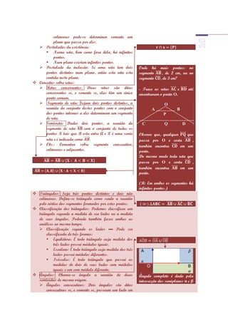 colineares pode-se determinar somente um
          plano que passa por eles.
   Postulados da existência:
      Numa reta, bem como fora dela, há infinitos
          pontos.
      Num plano existem infinitos pontos.
   Postulado da inclusão: Se uma reta tem dois            Onde há      mais pontos: no
     pontos distintos num plano, então esta reta esta      segmento      , de 2 cm, ou no
     contida neste plano.                                  segmento     , de 3 cm?
 Conceitos sobre retas:
   Retas concorrentes: Duas retas são ditas               - Trace as retas      e       até
     concorrentes se, e somente se, elas têm um único      encontrarem o ponto O.
     ponto comum.
   Segmento de reta: Sejam dois pontos distintos, a                      O
     reunião do conjunto destes pontos com o conjunto               A           B
     dos pontos internos a eles determinam um segmento                   P
     de reta.
   Semirreta: Dados dois pontos, a reunião do              C             Q          D
     segmento de reta       com o conjunto de todos os
     pontos X tais que B esta entre A e X é uma semir      Observe que, qualquer         que
     reta e é indicada como    .                           passa por O e corta             ,
   Obs.: Comentar sobre segmento consecutivo,             também encontra       em      um
     colineares e adjacentes.                              ponto.
                                                           Do mesmo modo toda reta       que
                                                           passa por O e corta             ,
                                                           também encontra       em      um
                                                           ponto.

                                                           (R: Em ambos os segmentos há
                                                           infinitos pontos.)
 Triângulos: Seja três pontos distintos e dois não
  colineares. Define-se triângulo como sendo a reunião
  pelo vértice dos segmentos formados por estes pontos.
 Classificação dos triângulos: Podemos classificar um
  triângulo segundo a medida de seu lados ou a medida
  de seus ângulos. Podendo também fazer ambas as
  análises ao mesmo tempo.
   Classificação segundo os lados ▬ Pode ser
       classificada de três formas:
        Equilátero: É todo triângulo cuja medida dos
           três lados possui módulos iguais.
        Escaleno: É todo triângulo cuja medida dos três    A
           lados possui módulos diferentes.
        Isósceles: É todo triângulo que possui as          x
           medidas de dois de seus lados com módulos            O                        B
           iguais e um com módulo diferente.
 Ângulos: Chama-se ângulo a reunião de duas               Ângulo completo é dado pela
  semirretas de mesma origem.                              intersecção dos semiplanos e
   Ângulos consecutivos: Dois ângulos são ditos
       consecutivos se, e somente se, possuem um lado em
 