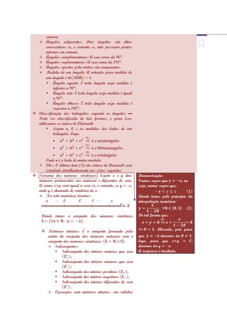 comum.
   Ângulos adjacentes: Dois ângulos são ditos
       consecutivos se, e somente se, não possuem pontos
       internos em comum.
   Ângulos complementares: A sua soma da 90º.
   Ângulos suplementares: A sua soma da 180º.
   Ângulos opostos pelo vértice são congruentes.
   Medida de um ângulo: A notação para medida de
       um ângulo é                .
        Ângulo agudo: É todo ângulo cuja medida é
            inferior a 90°.
        Ângulo reto: É todo ângulo cuja medida é igual
            a 90°.
        Ângulo obtuso: É todo ângulo cuja medida é
            superior a 180°.
 Classificação dos triângulos segundo os ângulos ▬
  Pode ser classificada de três formas, e para isso,
  utilizamos a síntese de Clairault:
        Sejam a, b, c as medidas dos lados de um
            triângulo. Logo:


                                                   .

      Onde a é o lado de maior modulo.
   Obs.: O último item (3) da síntese de Clairault será
      estudado detalhadamente nas séries seguintes.
 Teorema dos números simétricos: Sejam x e y dois          Demonstração:
  números pertencentes aos naturais e diferentes de zero.   Vamos supor que        , ou
  A soma x+y será igual a zero se, e somente, se y = -x,    seja, vamos supor que:
  onde y é chamado de simétrico de x.                                 –
   Na reta numérica, teremos:                              Donde temos pelo princípio da
     -x        -1        0       1          x               interpolação numérica:
   ▬I▬▬▬▬I▬▬▬I▬▬▬I▬▬▬▬I▬▬▬ X

     Donde temos o conjunto dos números simétricos          De tal forma que:
                        .

      Números inteiros: É o conjunto formado pela                   . Absurdo, pois para
       união do conjunto dos números naturais com o         que          devemos ter
       conjunto dos números simétricos.            .        logo, para que x+y = 0,
        Subconjuntos:                                      devemos ter y = - x.
            Subconjunto dos inteiros maiores que zero      A recíproca é imediata.
                    ;
            Subconjunto dos inteiros menores que zero
                    ;
            Subconjunto dos inteiros positivos      ;
            Subconjunto dos inteiros negativos       ;
            Subconjunto dos inteiros diferentes de zero
                   ;
        Operações com números inteiros: são válidas
 