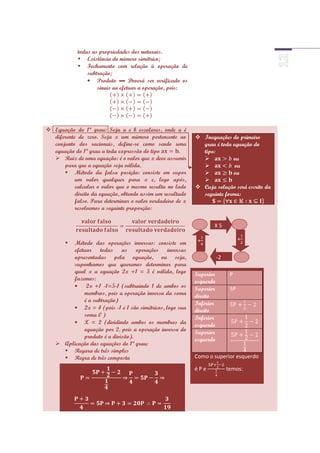 todas as propriedades dos naturais.
             Existência do número simétrico;
             Fechamento com relação à operação de
                subtração;
                    Produto ▬ Deverá ser verificado os
                    sinais ao efetuar a operação, pois:




 Equação do 1ª grau: Seja a e b escalares, onde a é
  diferente de zero. Seja x um número pertencente ao         Inequações do primeiro
  conjunto dos racionais, define-se como sendo uma            grau é toda equação do
  equação do 1ª grau a toda expressão do tipo         .       tipo:
   Raiz de uma equação: é o valor que x deve assumir                    ou
      para que a equação seja válida.                                     ou
       Método da falsa posição: consiste em supor                       ou
           um valor qualquer para x e, logo após,             
           calcular o valor que o mesmo resulta no lado      Cuja solução será escrito da
           direito da equação, obtendo assim um resultado     seguinte forma:
           falso. Para determinar o valor verdadeiro de x
           resolvemos a seguinte proporção:

                                                                   X5

                                                             +                    +
       Método das operações inversas: consiste em
        efetuar todas as operações inversas
        apresentadas pela equação, ou seja,                            -2
        suponhamos que queremos determinar para
        qual x a equação 2x +1 = 5 é válida, logo           Superior         P
        fazemos:                                            esquerdo
             2x +1 -1=5-1 (subtraindo 1 de ambos os         Superior         5P
            membros, pois a operação inversa da soma        direito
            é a subtração)
                                                            Inferior
            2x = 4 (pois -1 e 1 são simétricos, logo sua    direito
            soma 0 )                                        Inferior
            X = 2 (dividindo ambos os membros da            esquerdo
            equação por 2, pois a operação inversa do       Superior
            produto é a divisão).
                                                            esquerdo
    Aplicação das equações do 1ª grau:
      Regara de três simples
      Regra de três composta                               Como o superior esquerdo

                                                            éPe             temos:
 