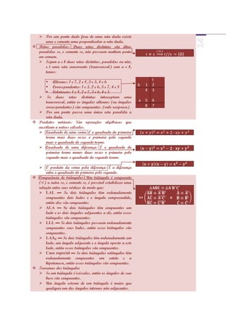  Por um ponto dado fora de uma reta dada existe
      uma e somente uma perpendicular a reta dada.
 Retas paralelas: Duas retas distintas são ditas
  paralelas se, e somente se, não possuem nenhum ponto
  em comum.
   Sejam a e b duas retas distintas, paralelas ou não,
      e t uma reta concorrente (transversal) com a e b,
      temos:
                                                                     t
      Alternos: 1 e 7, 2 e 8, 3 e 5, 4 e 6
                                                             b   1   2
      Correspondentes: 1 e 5, 2 e 6, 3 e 7, 4 e 8
      Colaterais: 1 e 8, 2 e 7, 3 e 6, 4 e 5                    4   3
   Se duas retas distintas interceptam uma
     transversal, então os ângulos alternos (ou ângulos      a   5   6
     correspondentes) são congruentes. (vale recíproca)          8   7
   Por um ponto passa uma única reta paralela a
     reta dada.
 Produtos notáveis: São operações algébricas que
  auxiliam a outros cálculos.
   Quadrado de uma soma: É o quadrado do primeiro
     termo mais duas vezes o primeiro pelo segundo
     mais o quadrado do segundo termo.
   Quadrado de uma diferença: É o quadrado do
     primeiro termo menos duas vezes o primeiro pelo
     segundo mais o quadrado do segundo termo.

   O produto da soma pela diferença: É a diferença
      entre o quadrado do primeiro pelo segundo.
 Congruência de triângulos: Um triângulo é congruente
  ( ) a outro se, e somente se, é possível estabelecer uma
  relação entre seus vértices de modo que:
   LAL ▬ Se dois triângulos têm ordenadamente
      congruentes dois lados e o ângulo compreendido,
      então eles são congruentes.
   ALA ▬ Se dois triângulos têm congruentes um
      lado e os dois ângulos adjacentes a ele, então esses
      triângulos são congruentes.
   LLL ▬ Se dois triângulos possuem ordenadamente
      congruentes seus lados, então esses triângulos são
      congruentes.
   LA ▬ Se dois triângulos têm ordenadamente um
      lado, um ângulo adjacente e o ângulo oposto a este
      lado, então esses triângulos são congruentes.
   Caso especial ▬ Se dois triângulos retângulos têm
      ordenadamente congruentes um cateto e a
      hipotenusa, então esses triângulos são congruentes.
 Teoremas dos triângulos
   Se um triângulo é isósceles, então os ângulos de sua
      base são congruentes.
   Um ângulo esterno de um triângulo é maior que
      qualquer um dos ângulos internos não adjacentes.
 