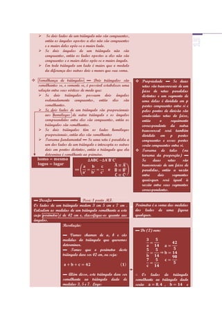   Se dois lados de um triângulo não são congruentes,
     então os ângulos opostos a eles não são congruentes
     e o maior deles opõe-se o maior lado.
    Se dois ângulos de um triângulo não são
     congruentes, então os lados opostos a eles não são
     congruentes e o maior deles opõe-se o maior ângulo.
    Em todo triângulo um lado é maior que o modulo
     da diferença dos outros dois e menor que sua soma.

 Semelhança de triângulos ▬ Dois triângulos são              Propriedade ▬ Se duas
  semelhantes se, e somente se, é possível estabelecer uma     retas são transversais de um
  relação entre seus vértices de modo que:                     feixe de retas paralelas
   Se dois triângulos possuem dois ângulos                    distintas e um segmento de
      ordenadamente congruentes, então eles são                uma delas é dividido em p
      semelhantes.                                             partes congruentes entre si e
   Se dois lados de um triângulo são proporcionais            pelos pontos de divisão são
      aos homólogos de outro triângulo e os ângulos            conduzidas retas do feixe,
      compreendidos entre eles são congruentes, então os       então       o     seguimento
      triângulos são semelhantes.                              correspondente da outra
   Se dois triângulos têm os lados homólogos                  transversal será também
      proporcionais, então eles são semelhantes                dividido em p partes
   Teorema fundamental ▬ Se uma reta é paralela a             congruentes e essas partes
      um dos lados de um triângulo e intercepta os outros      serão congruentes entre si.
      dois em pontos distintos, então o triângulo que ela     Teorema de tales (ou
      determina é semelhante ao primeiro.                      teorema da proporção) ▬
                                                               Se     duas     retas     são
                                                               transversais de um feixe de
                                                               paralelas, então a razão
                                                               entre     dois     segmentos
                                                               quaisquer será igual à
                                                               razão entre seus segmentos
                                                               correspondentes.

 ▬ Desafio ▬▬▬▬▬▬ Peso: 1 ponto MF.
 Os lados de um triângulo medem 3 cm 5 cm e 7 cm .           Perímetro é a soma das medidas
 Calculem as medidas de um triângulo semelhante a este       dos lados de uma figura
 cujo perímetro é de 42 cm e, classifique-os quanto aos      qualquer.
 ângulos.
                  Resolução:
                                                             ▬ De (2) vem:
                  ▬ Vamos chamar de a, b e cãs
                  medidas do triângulo que queremos
                  determinar.
                  ▬ Temos que o perímetro deste
                  triângulo deve ser 42 cm, ou seja:



                  ▬ Além disso, este triângulo deve ser          Os lados do triângulo
                  semelhante ao triângulo dado de            semelhante ao triângulo dado
                  medidas 3, 5 e 7. Logo:                    serão           ,          e
 