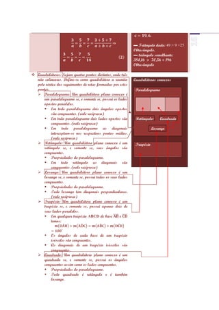 ▬ Triângulo dado: 49 > 9 +25
                                                             Obtusângulo.
                                                             ▬ triângulo semelhante:
                                                             384,16 > 70,56 + 196
                                                             Obtusângulo

 Quadriláteros: Sejam quatro pontos distintos, onde três
  não colineares. Define-se como quadrilátero a reunião      Quadriláteros convexos
  pelo vértice dos seguimentos de retas formadas por estes
  pontos.                                                     Paralelogramo
   Paralelogramo: Um quadrilátero plano convexo é
      um paralelogramo se, e somente se, possui os lados
      opostos paralelos.
       Em todo paralelogramo dois ângulos opostos
          são congruentes. (vale recíproca)
       Em todo paralelogramo dois lados opostos são          Retângulo:     Quadrado
          congruentes. (vale recíproca)
       Em todo paralelogramo as diagonais                               Losango
          interceptam-se nos respectivos pontos médios.
          (vale recíproca)
   Retângulo: Um quadrilátero plano convexo é um             Trapézio
      retângulo se, e somente se, seus ângulos são
      congruentes.
       Propriedades do paralelogramo.
       Em todo retângulo as diagonais são
          congruentes. (vale recíproca)
   Losango: Um quadrilátero plano convexo é um
      losango se, e somente se, possui todos os seus lados
      congruentes.
       Propriedades do paralelogramo.
       Todo losango tem diagonais perpendiculares.
          (vale recíproca)
   Trapézio: Um quadrilátero plano convexo é um
      trapézio se, e somente se, possui apenas dois de
      seus lados paralelos.
       Em qualquer trapézio ABCD de base             e
          temos:


        Os ângulos de cada base de um trapézio
         isósceles são congruentes.
      As diagonais de um trapézio isósceles são
         congruentes.
    Quadrado: Um quadrilátero plano convexo é um
     quadrado se, e somente se, possui os ângulos
     congruentes assim como os lados congruentes.
      Propriedades do paralelogramo.
      Todo quadrado é retângulo e é também
         losango.
 