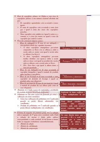  Área de superfícies planas ▬ Define-se com área de
  superfícies planas a um número racional absoluto tal
  que:
   As superfícies equivalentes esta associado a áreas
      iguais.
   A soma de superfícies esta associada a uma área
      que é igual à soma das áreas das superfícies
      parcelas.
   Uma superfície esta contida ou é igual à outra se, e
      somente se, a área for menor ou igual à área da
      superfície que conterá a outra.
 Área das principais figuras panas:
   Área do retângulo ▬ A área de um retângulo é
      consequência direta dos seguintes teoremas:
       Se duas superfícies retangulares possuírem
          congruentes as bases (ou as alturas), então a
          razão entre as areias será igual à razão entre
          as alturas (ou bases).
       Se duas superfícies retangulares possuem
          medias distintas (ou iguais), então a razão
          entre as áreas será igual ao produto das razões
          entre as alturas com a razão entre as bases.
       Obs.: Caso base seja igual à altura temos a
          área do quadrado
   Área de um triângulo ▬ A área associada à
      superfície triangular é igual à metade do produto
      entre sua base e sua altura.
   Área de um losango ▬ A área associada a uma
      superfície em formato de losango é igual ao
      produto entre suas diagonais.
   Área de um trapézio: A área de um trapézio é igual
      à metade do produto da sua altura pela soma de
      suas diagonais.
 Monômio ▬ É toda expressão matemática constituída
  do produto da parte literal pelo coeficiente.             Coeficiente do latim coefficere é
 Polinômio ▬ São uma expressão formada pó somas e          o fator multiplicativo de um
  subtrações de vários monômios.                            termo.
   Soma (ou subtração) de polinômios ▬ É realizada
      quando as partes literais adicionadas são             Parte literal constitui no
      semelhantes.                                          produto      entre   variáveis
   Produto de polinômios ▬ É realizado quando as           distintas, onde cada variável
      partes literais multiplicadas são semelhantes.        possui expoentes iguais ou
                                                            distintos.
 Sistema de euqações do primeiro grau ▬ É a relação
  entre n equações do 1ª grau com n variáveis cada. Onde    Em uma divisão temos que o
  a solução do mesmo é dada pelos valores                   quociente é 26 e o resto é 3.
  correspondentes a cada variável, de tal forma a tornar    Sabendo que a soma do
  todas as euqações verdadeiras concomitantemente.          dividendo, do divisor, do
   Método da adição                                        quociente e do resto é 86
   Método da substituição                                  determine:
   Método da comparação                                    A – A diferença entre o
 