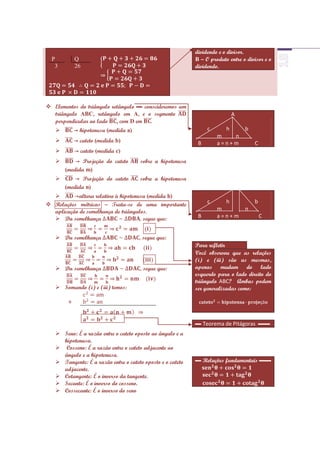 dividendo e o divisor.
  P         Q                                               B – O produto entre o divisor e o
   3        26                                              dividendo.




 Elementos do triângulo retângulo ▬ conscideremos um
  triângulo ABC, retângulo em A, e o segmento                              A
  perpendicular ao lado , com D em
           → hipotenusa (medida a)                              c     h         b
                                                                     m   n
           → cateto (medida b)                              B       a=n+m           C
           → cateto (medida c)
          → Projeção do cateto       sobre a hipotenusa
       (medida m)
          → Projeção do cateto       sobre a hipotenusa
       (medida n)
         →altura relativa à hipotenusa (medida h)
 Relações métricas – Trata-se de uma importante                 c     h             b
  aplicação de semelhança de triângulos.                             m           n
   Da semelhança                     segue que:             B       a=n+m               C


    Da semelhança                     segue que:
                                                            Para refletir
                                                            Você observou que as relações
                                                            (i) e (iii) são as mesmas,
    Da semelhança                     segue que:           apenas mudam do lado
                                                            esquerdo para o lado direito do
                                                            triângulo ABC? Ambas podem
    Somando (i) e (iii) temos:                             ser generalizadas como:

        +


                                                            ▬ Teorema de Pitágoras ▬▬
    Seno: É a razão entre o cateto oposto ao ângulo e a
     hipotenusa.
    Cosseno: É a razão entre o cateto adjacente ao
     ângulo e a hipotenusa.
    Tangente: É a razão entre o cateto oposto e o cateto   ▬ Relações fundamentais ▬▬
     adjacente.
    Cotangente: É o inverso da tangente.
    Secante: É o inverso do cosseno.
    Cossecante: É o inverso do seno
 