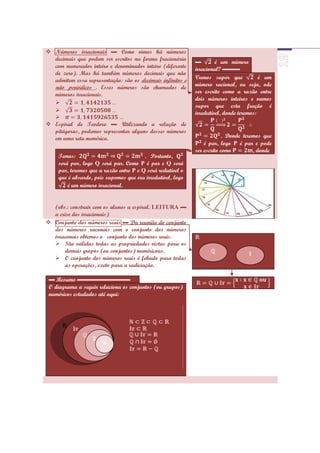  Números irracionais ▬ Como vimos há números
  decimais que podem ser escritos na forma fracionária
                                                             ▬        é um número
  com numerador inteiro e denominador inteiro (diferente     irracional? ▬▬▬
  de zero). Mas há também números decimais que não
  admitem essa representação: são os decimais infinitos e    Vamos supor que             é um
  não periódicos . Esses números são chamados de             número racional, ou seja, ode
  números irracionais.                                       ser escrito como a razão entre
                                                             dois números inteiros e vamos
  
                                                             supor que esta fração é
                                                            irredutível, donde teremos:
  
 Espiral de Teodoro ▬ Utilizando a relação de
  pitágoras, podemos representar alguns desses números
  em uma reta numérica.                                                   . Donde teremos que
                                                                 é par, logo P é par e pode
                                                             ser escrito como         , donde
     Temos:                              . Portanto,
     será par, logo Q será par. Como P é par e Q será
     par, teremos que a razão entre P e Q será redutível o
     que é absurdo, pois supomos que era irredutível, logo
         é um número irracional.


  (obs.: construir com os alunos a espiral. LEITURA ▬
  a crise dos irracionais)
 Conjunto dos números reais ▬ Da reunião do conjunto
  dos números raconais com o conjunto dos números
  irraconais obtemos o conjunto dos números reais.
   São válidas todas as propriedades vistas para os
      demais gropos (ou conjuntos) numéricoas.
   O conjunto dos números reais é fehado para todas
      as operações, exeto para a radiciação.

 ▬ Resumo ▬▬▬▬▬▬▬▬▬
 O diagrama a seguir relaciona os conjuntos (ou grupos)
 numéricos estudados até aqui:
 