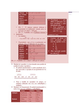 Potencia da
             base distinta
             Potência
             inversa
             Potência nula                                     Porcentagem: é o valor
             Potência                                           obtido ao aplicarmos uma
             unitária                                           taxa percentual a outro
                                                                determinado valor.
        Obs.: 1 - Os números naturais obedecem à                Taxa percentual: é
         propriedade do fechamento somente para as                  representada por i %,
         operações de adição e subtração.                           onde
       Obs.: 2 – Trabalhar com as potências decimais.
     Radiciação:                                             (conteúdo do 7ª ano)
       Em símbolos:
                                                              1.   Exprima, sob forma de
                                                                   taxa percentual, cada
           Propriedades: seja a, b, m e n pertencentes aos        uma das seguintes razões;
            naturais, com a e b diferentes de zero, temos:             a.
             Produto     de                                            b.
             radicais
             Divisão     de                                          c.
             radicais                                         2. Meio representa quantos
             Potência de                                         por cento de ·?
             radicais
             Potência
             inversa
Obs.: 2 – Trabalhar com a adição e subtração de radicais.

 Unidade de superfície: é a área tomada como padrão de
  medida de outras superfícies;
   A unidade fundamental é o metro quadrado (m²),
     que representa a superfície de um quadrado de 1 m
     de lado.


     Km² hm² dam² m² dm² cm² mm²
     ▬▬▬▬▬▬▬▬▬▬▬▬▬▬▬▬▬▬▬


    Para a medida de superfícies de campos, as
       unidades conhecidas são o are, seus submúltiplos e
       múltiplos.
 Unidades de Comprimento: A unidade fundamental é o
   metro (m), com seus múltiplos e submúltiplos;
               Nomes         Símbolos Valores
 Múltiplo      Quilômetro    Km          1000 m
               Hectômetro hm             100 m
               Decâmetro     dam         10 m
 Unidade       Metro         m           1m
               Decímetro     dm          0,1 m
 