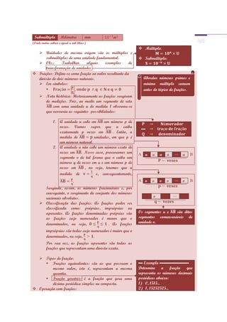 Submúltiplo        Milímetro          mm       m³
(Onde metro cúbico é igual a mil litros)
                                                               Múltiplo
   Unidades de mesma origem são os múltiplos e
      submúltiplos de uma unidade fundamental.                 Submúltiplo:
   Obs.:       Trabalhar     alguns    exemplos       de
      transformação de unidades
 Frações: Define-se como fração ao valor resultante da
  divisão de dois números naturais.                             Abordar números primos e
   Em símbolos:                                                mínimo múltiplo comum
                                                               antes do tópico de frações.
      Nota histórica: Historicamente as frações surgiram
       de medições. Pois, ao medir um segmento de reta
           com uma unidade u de medida 1 observou-se
       que ocorreria as seguintes possibilidades:

               1. A unidade u cabe em      um número p de
                  vezes. Vamos supor que u caiba
                  exatamente p vezes em        . Então, a
                  medida de          unidades, em que p é
                  um número natural.
               2. A unidade u não cabe um número exato de
                  vezes em   . Nesse caso, procuramos um      A u    u    u       u   u   B
                  segmento v de tal forma que v caiba um
                  número q de vezes em u e um número p de
                  vezes em      , ou seja, teremos que a
                  medida de           e, consequentemente,
                              .                               A v    v    v       v   v   B
       Surgindo, assim, os números fracionários e, por
       conseguinte, o surgimento do conjunto dos números
       racionais absolutos.                                      v    v       v       v
      Classificação das frações: As frações poder ser
       classificada como: próprias, impróprias ou
       aparentes. As frações denominadas próprias são         Os segmentos u e   são ditos
       as frações cujo numerador é menor que o                segmentos comensuráveis de
       denominador, ou seja,               . As frações       unidade v.

          impróprias são todas cujo numerador é maior que o
          denominador, ou seja,      .
          Por sua vez, as frações aparentes são todas as
          frações que representam uma divisão exata.

   Tipos de fração:
      Frações equivalentes: são as que possuem o             ▬ Exemplo ▬▬▬▬▬▬▬
         mesmo valor, isto é, representam a mesma             Determine a fração que
         quantia.                                             representa os números decimais
      Fração geratriz: é a fração que gera uma               periódicos abaixo:
         dizima periódica simples ou composta.                1) 0, 1515...
 Operação com frações:                                       2) 1, 15252525...
 