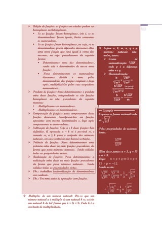  Adição de frações: as frações em estudos podem ser
     homogêneas ou heterogêneas.
      Se as frações forem homogêneas, isto é, se os
         denominadores forem iguais, basta somarmos
         os numeradores.
      Se as frações forem heterogêneas, ou seja, se os
         denominadores forem diferentes deveremos obter      Sejam a, b, m, n, q e p
         uma nova fração que será igual à soma das            números naturais não-
         mesmas, ou seja, procederemos da seguinte            nulos, temos:
         forma:                                                Termo               de
             Determinamos mmc dos denominadores,                  racionalização:    ,
             sendo este o denominador de nossa nova               onde p é a diferença
             fração;                                              entre n e q.
              Para determinarmos os numeradores                Racionalização:
             deveremos     dividir    o    mmc      pelos
             denominadores das frações originais e, logo
             após, multiplicá-los pelos seus respectivos
             numeradores.
    Produto de frações: Para determinarmos o produto
     entre duas frações, independendo se são frações
     homogêneas ou não, procedemos da seguinte
     maneira:
      Multiplicamos os numeradores.
      Multiplicamos os denominadores.                      ▬ Exemplo ▬▬▬▬▬▬▬
    Comparação de frações: para compararmos duas           Expresse a forma racionalizada
     frações deveremos transformá-las em frações
     aparentes com mesmo denominador e, logo após           de       .
     compararmos os numeradores.
    Subtração de frações: Seja a e b duas frações bem      Pelas propriedades de racionais
     definidas. A operação a – b só é possível se, e        temos:
     somente se, a b para o conjunto dos números
     naturais, em caso contrário não haverá restrições.
    Potência de frações: Para determinarmos uma
     potencia entre duas ou mais frações procedemos da
     forma que para números naturais. Sendo válidas
                                                            Além disso, temos: n = 3, q = 15
     todas as propriedades vistas.
                                                            e m = 3.
    Radiciação de frações: Para determinarmos a
                                                            Logo:
     radiciação entre duas ou mais frações procedemos
     da forma que para números naturais. Sendo
     válidas todas as propriedades vistas.                  Sendo assim:
    Obs.: trabalhar racionalização de denominadores
     com radicais.
    Obs.: Ver mmc antes de operações com frações.




 Múltiplos de um número natural: Diz-se que um
  número natural a é múltiplo de um natural b se, existir
  um natural k de tal forma que           . Onde k é a
  constante de multiplicidade.
 
