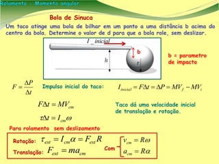 Bola de Sinuca
Um taco atinge uma bola de bilhar em um ponto a uma distância b acima do
centro da bola. Determine o valor de d para que a bola role, sem deslizar.
b
RFI extcmext  
cmext maF  Com


Ra
Rv
cm
cm


Translação:
Rotação:
inicialI _
Para rolamento sem deslizamento
Impulso inicial do taco:
t
P
F


 ifinicial MVMVPtFI 
cmMVtF  Taco dá uma velocidade inicial
de translação e rotação.
 cmIt 
b = parametro
de impacto
 