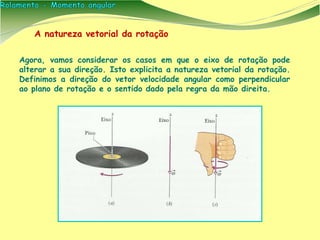 Agora, vamos considerar os casos em que o eixo de rotação pode
alterar a sua direção. Isto explicita a natureza vetorial da rotação.
Definimos a direção do vetor velocidade angular como perpendicular
ao plano de rotação e o sentido dado pela regra da mão direita.
A natureza vetorial da rotação
 
