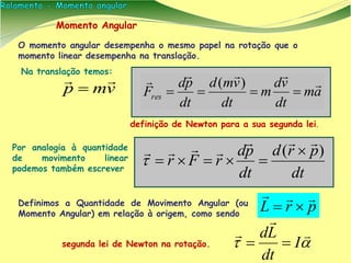 Momento Angular
O momento angular desempenha o mesmo papel na rotação que o
momento linear desempenha na translação.
dt
prd
dt
pd
rFr
)(

 

vmp


Por analogia à quantidade
de movimento linear
podemos também escrever
Na translação temos:
am
dt
vd
m
dt
vmd
dt
pd
Fres



)(
definição de Newton para a sua segunda lei.
prL

Definimos a Quantidade de Movimento Angular (ou
Momento Angular) em relação à origem, como sendo




I
dt
Ld
segunda lei de Newton na rotação.
 
