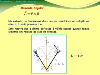 No entanto, se tivéssemos duas massas simétricas em relação ao
eixo z, L seria paralelo a ω.
Isto mostra que a última definição é válida apenas quando temos
simetria em relação ao eixo de rotação.
Momento Angular
prL




IL 
 