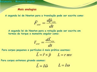 A segunda lei de Newton para a translação pode ser escrita como:
dt
pd
F sis
ext


Mais analogias
A segunda lei de Newton para a rotação pode ser escrita em
termos do torque e momento angular como:
dt
Ld sis
ext



Para corpos pequenos e partículas é mais prático usarmos:
Para corpos extensos girando usamos:
prL

 mvrL 


IL  IL 
 