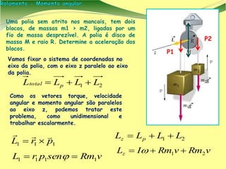 Vamos fixar o sistema de coordenadas no
eixo da polia, com o eixo z paralelo ao eixo
da polia.
Uma polia sem atrito nos mancais, tem dois
blocos, de massas m1 > m2, ligadas por um
fio de massa desprezível. A polia é disco de
massa M e raio R. Determine a aceleração dos
blocos.
Como os vetores torque, velocidade
angular e momento angular são paralelos
ao eixo z, podemos tratar este
problema, como unidimensional e
trabalhar escalarmente.
21 LLLL pz 
vRmvRmILz 21  
21 LLLL ptotal 
P2
P1
111 prL


vRmsenprL 1111  
 