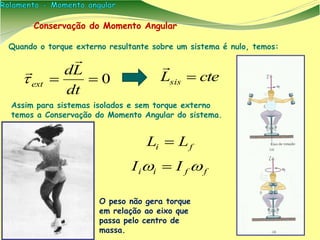 O peso não gera torque
em relação ao eixo que
passa pelo centro de
massa.
Conservação do Momento Angular
Quando o torque externo resultante sobre um sistema é nulo, temos:
0
dt
Ld
ext


 cteLsis 

Assim para sistemas isolados e sem torque externo
temos a Conservação do Momento Angular do sistema.
fi LL 
ffii II  
 