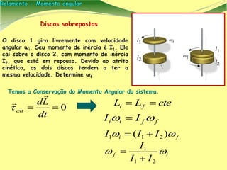Discos sobrepostos
O disco 1 gira livremente com velocidade
angular ωi. Seu momento de inércia é I1. Ele
cai sobre o disco 2, com momento de inércia
I2, que está em repouso. Devido ao atrito
cinético, os dois discos tendem a ter a
mesma velocidade. Determine ωf
0
dt
Ld
ext


 cteLL fi 
Temos a Conservação do Momento Angular do sistema.
fi III  )( 211 
if
II
I

21
1


ffii II  
 