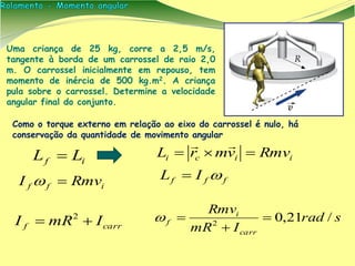 Como o torque externo em relação ao eixo do carrossel é nulo, há
conservação da quantidade de movimento angular
Uma criança de 25 kg, corre a 2,5 m/s,
tangente à borda de um carrossel de raio 2,0
m. O carrossel inicialmente em repouso, tem
momento de inércia de 500 kg.m2. A criança
pula sobre o carrossel. Determine a velocidade
angular final do conjunto.
if LL 
fff IL 
carrf ImRI  2 srad
ImR
Rmv
carr
i
f /21,02



iici RmvvmrL 

iff RmvI 
 