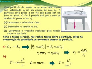Como a tensão é radial, não realiza torque sobre a partícula, então há
conservação da quantidade de movimento angular da partícula.
Uma partícula de massa m se move sem atrito
com velocidade v0 em um círculo de raio r0. A
partícula está presa a um fio que passa por um
furo na mesa. O fio é puxado até que o raio do
movimento passe a ser rf.
(a) Determine a velocidade final.
(b) Determine a tensão no fio.
(c) Determine o trabalho realizado pela tensão
sobre a partícula.
if LL  00 vmrvmr ff


r
v
mT
2

f
f
r
vr
v 00

mrvL  3
2
mr
L
T 
a)
b)
00mvrmvr ff 
 