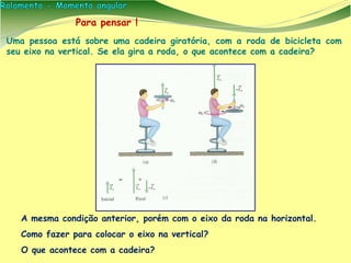 A mesma condição anterior, porém com o eixo da roda na horizontal.
Como fazer para colocar o eixo na vertical?
O que acontece com a cadeira?
Para pensar !
Uma pessoa está sobre uma cadeira giratória, com a roda de bicicleta com
seu eixo na vertical. Se ela gira a roda, o que acontece com a cadeira?
 