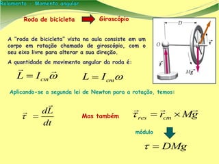 Roda de bicicleta
A “roda de bicicleta” vista na aula consiste em um
corpo em rotação chamado de giroscópio, com o
seu eixo livre para alterar a sua direção.
A quantidade de movimento angular da roda é:
dt
Ld





cmIL 
Aplicando-se a segunda lei de Newton para a rotação, temos:
gMrcmres


Giroscópio
Mas também
DMg
cmIL 
módulo
 